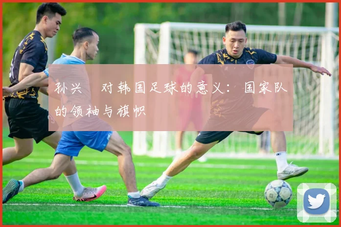 孙兴慜对韩国足球的意义：国家队的领袖与旗帜