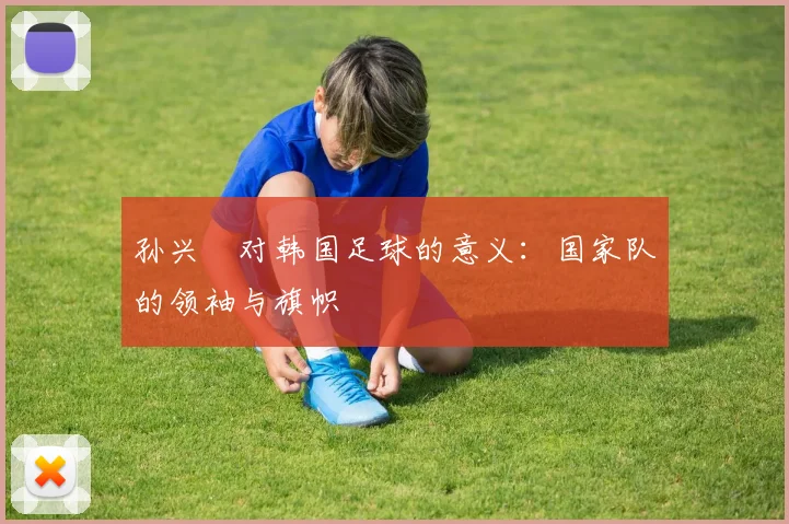 孙兴慜对韩国足球的意义：国家队的领袖与旗帜